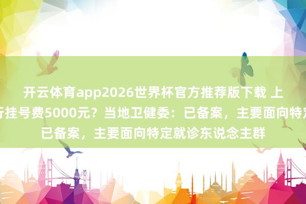 开云体育app2026世界杯官方推荐版下载 上海一病院妇科内行挂号费5000元？当地卫健委：已备案，主要面向特定就诊东说念主群