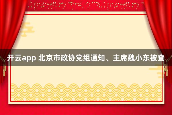 开云app 北京市政协党组通知、主席魏小东被查