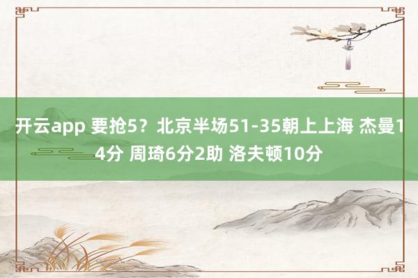 开云app 要抢5？北京半场51-35朝上上海 杰曼14分 周琦6分2助 洛夫顿10分
