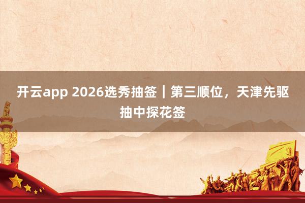 开云app 2026选秀抽签｜第三顺位，天津先驱抽中探花签