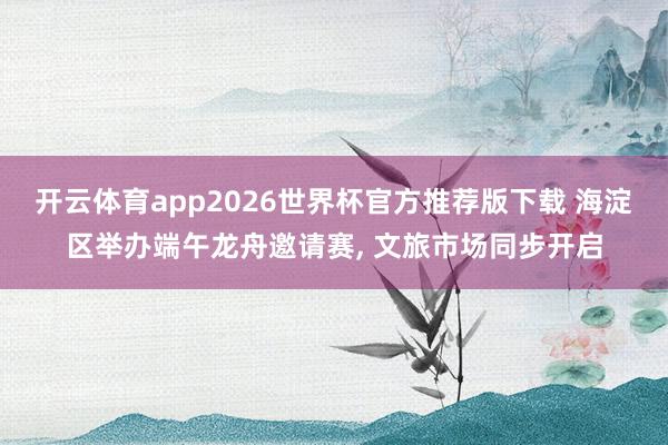 开云体育app2026世界杯官方推荐版下载 海淀区举办端午龙舟邀请赛， 文旅市场同步开启