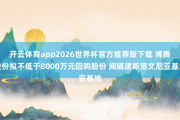 开云体育app2026世界杯官方推荐版下载 博腾股份拟不低于8000万元回购股份 间隔建斯洛文尼亚基地
