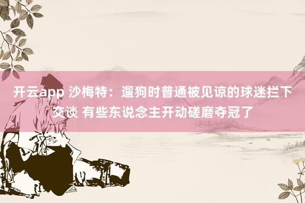 开云app 沙梅特：遛狗时普通被见谅的球迷拦下交谈 有些东说念主开动磋磨夺冠了
