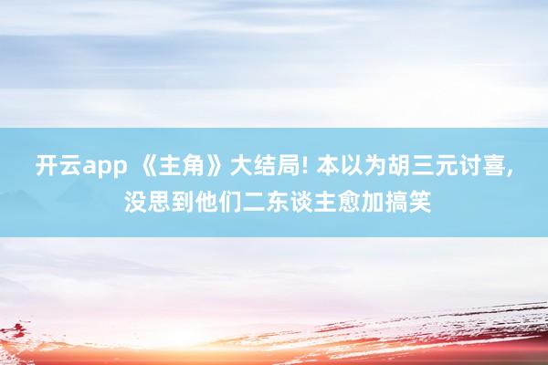 开云app 《主角》大结局! 本以为胡三元讨喜， 没思到他们二东谈主愈加搞笑