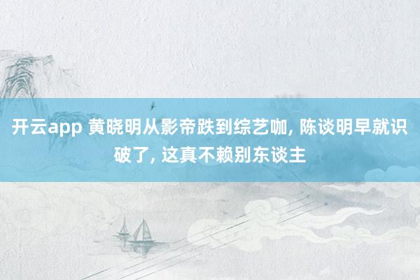 开云app 黄晓明从影帝跌到综艺咖， 陈谈明早就识破了， 这真不赖别东谈主