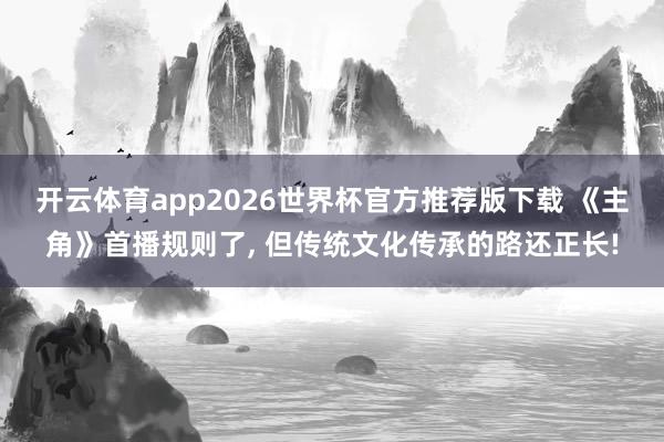 开云体育app2026世界杯官方推荐版下载 《主角》首播规则了, 但传统文化传承的路还正长!