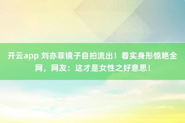 开云app 刘亦菲镜子自拍流出！着实身形惊艳全网，网友：这才是女性之好意思！