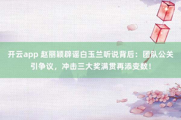 开云app 赵丽颖辟谣白玉兰听说背后：团队公关引争议，冲击三大奖满贯再添变数！