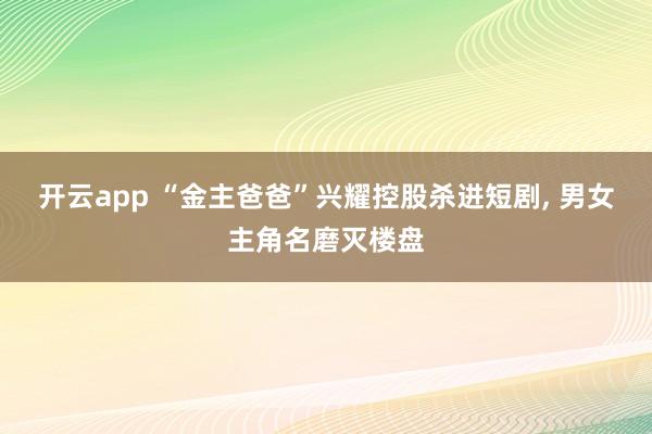 开云app “金主爸爸”兴耀控股杀进短剧， 男女主角名磨灭楼盘