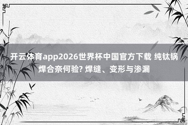 开云体育app2026世界杯中国官方下载 纯钛锅焊合奈何验? 焊缝、变形与渗漏