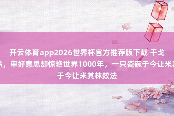 开云体育app2026世界杯官方推荐版下载 干戈一塌糊涂，审好意思却惊艳世界1000年，一只瓷碗于今让米其林效法