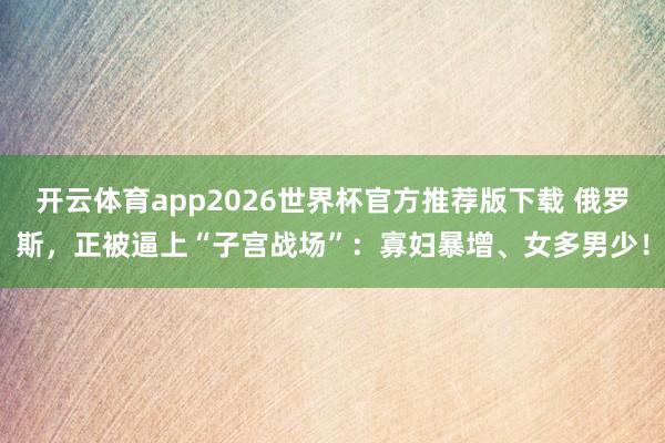 开云体育app2026世界杯官方推荐版下载 俄罗斯，正被逼上“子宫战场”：寡妇暴增、女多男少！