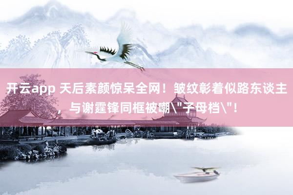 开云app 天后素颜惊呆全网!皱纹彰着似路东谈主,与谢霆锋同框被嘲
