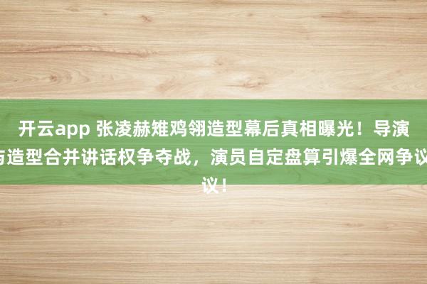 开云app 张凌赫雉鸡翎造型幕后真相曝光！导演与造型合并讲话权争夺战，演员自定盘算引爆全网争议！