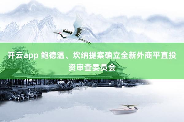 开云app 鲍德温、坎纳提案确立全新外商平直投资审查委员会