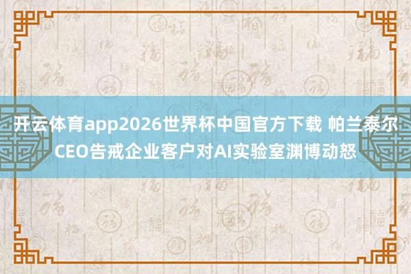 开云体育app2026世界杯中国官方下载 帕兰泰尔CEO告戒企业客户对AI实验室渊博动怒