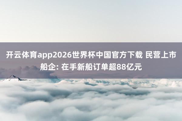 开云体育app2026世界杯中国官方下载 民营上市船企: 在手新船订单超88亿元