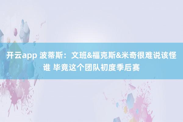 开云app 波蒂斯:文班&福克斯&米奇很难说该怪谁 毕竟这个团队初度季后赛