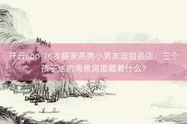 开云app 76岁薛家燕携小男友逛甜品店：三个孩子送的海景房里藏着什么？