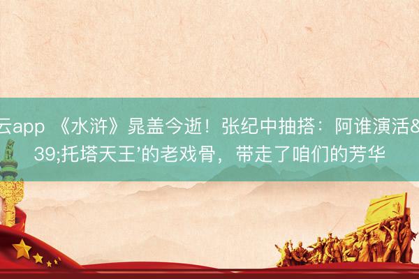 开云app 《水浒》晁盖今逝！张纪中抽搭：阿谁演活'托塔天王'的老戏骨，带走了咱们的芳华