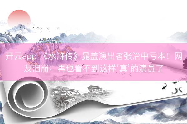 开云app 《水浒传》晁盖演出者张治中亏本！网友泪崩：再也看不到这样‘真’的演员了