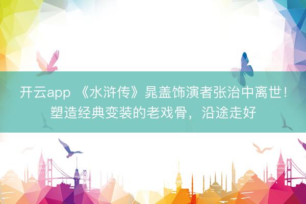 开云app 《水浒传》晁盖饰演者张治中离世！塑造经典变装的老戏骨，沿途走好