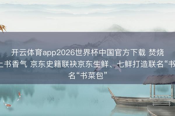开云体育app2026世界杯中国官方下载 焚烧气遇上书香气 京东史籍联袂京东生鲜、七鲜打造联名“书菜包”