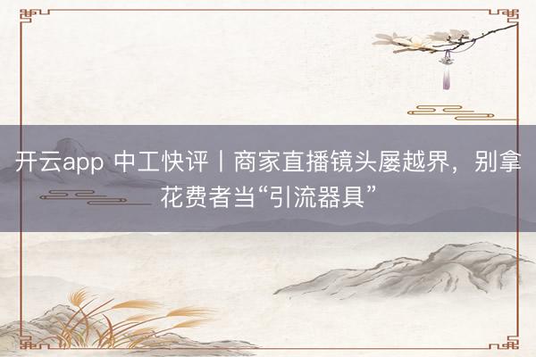 开云app 中工快评丨商家直播镜头屡越界，别拿花费者当“引流器具”