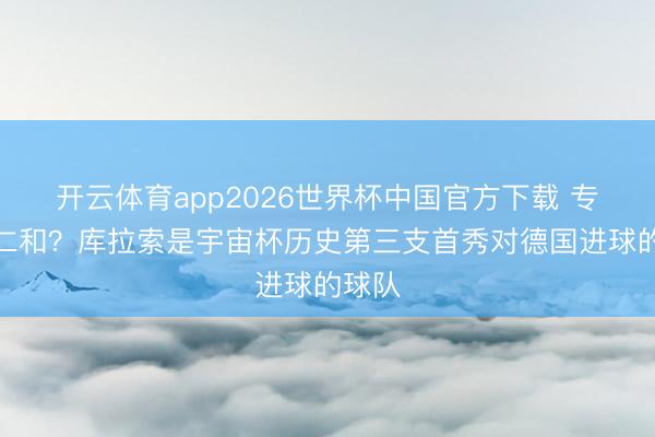 开云体育app2026世界杯中国官方下载 专科送仁和？库拉索是宇宙杯历史第三支首秀对德国进球的球队