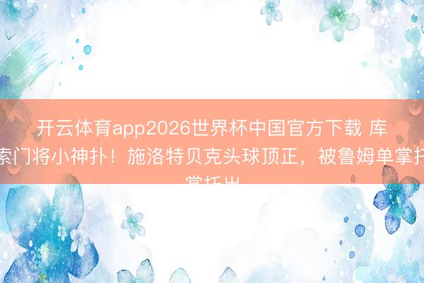 开云体育app2026世界杯中国官方下载 库拉索门将小神扑！施洛特贝克头球顶正，被鲁姆单掌托出