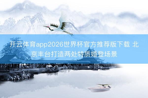 开云体育app2026世界杯官方推荐版下载 北京丰台打造两处特质婚登场景