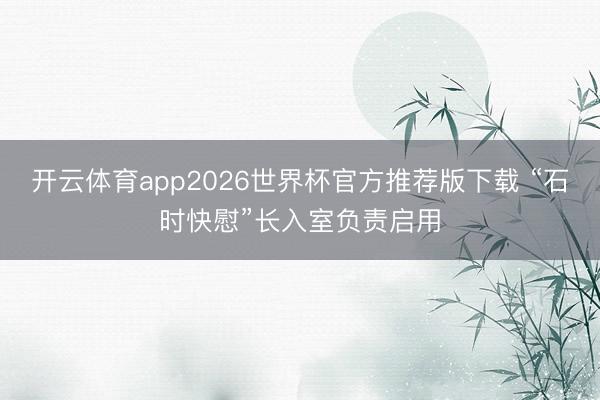 开云体育app2026世界杯官方推荐版下载 “石时快慰”长入室负责启用