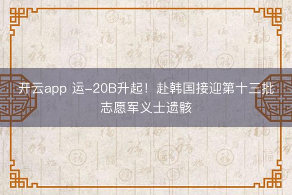 开云app 运-20B升起！赴韩国接迎第十三批志愿军义士遗骸