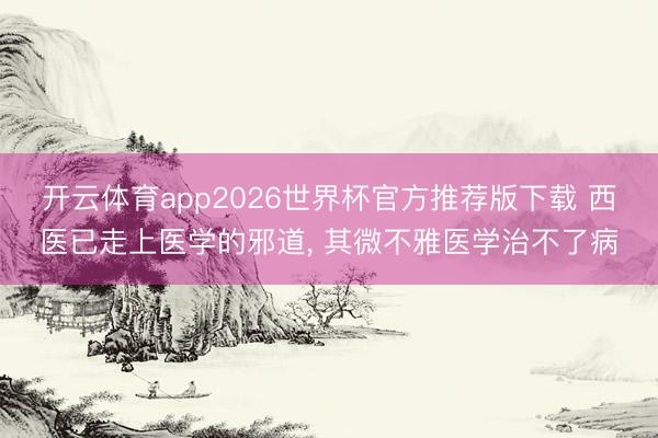 开云体育app2026世界杯官方推荐版下载 西医已走上医学的邪道， 其微不雅医学治不了病