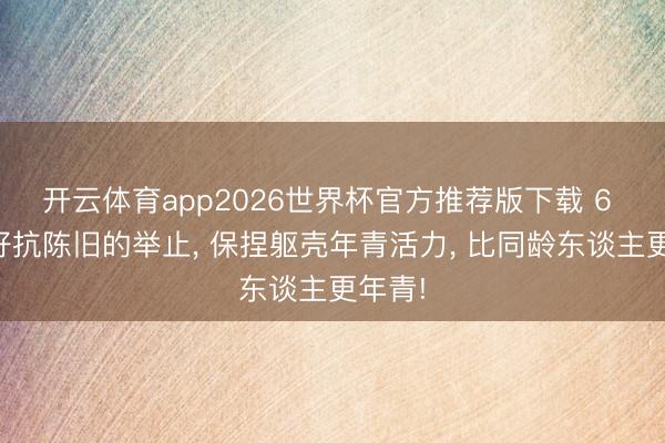 开云体育app2026世界杯官方推荐版下载 6 个最好抗陈旧的举止， 保捏躯壳年青活力， 比同龄东谈主更年青!