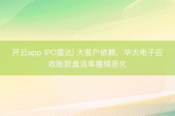 开云app IPO雷达| 大客户依赖，华太电子应收账款盘活率握续恶化