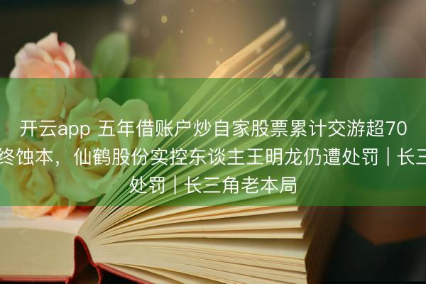 开云app 五年借账户炒自家股票累计交游超7000万元最终蚀本,仙鹤股份实控东谈主王明龙仍遭处罚 | 长三角老本局
