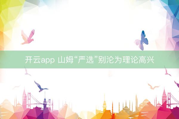开云app 山姆“严选”别沦为理论高兴