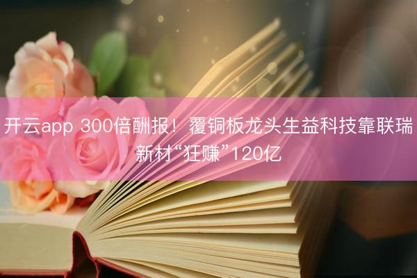 开云app 300倍酬报！覆铜板龙头生益科技靠联瑞新材“狂赚”120亿