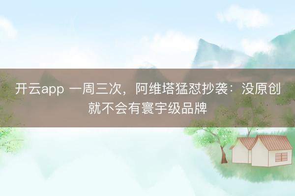 开云app 一周三次,阿维塔猛怼抄袭:没原创就不会有寰宇级品牌