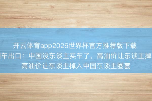 开云体育app2026世界杯官方推荐版下载 好意思媒曲折中国车出口：中国没东谈主买车了，高油价让东谈主掉入中国东谈主圈套