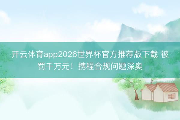 开云体育app2026世界杯官方推荐版下载 被罚千万元！携程合规问题深奥