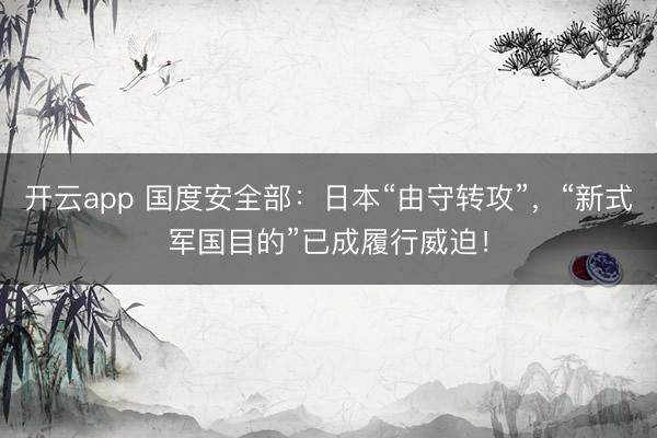 开云app 国度安全部:日本“由守转攻”,“新式军国目的”已成履行威迫!