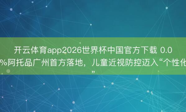 开云体育app2026世界杯中国官方下载 0.04%阿托品广州首方落地，儿童近视防控迈入“个性化”