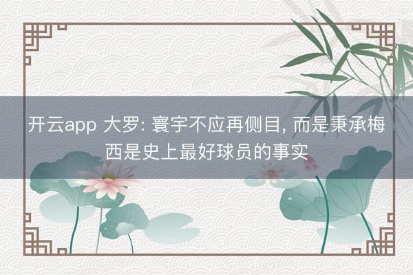 开云app 大罗: 寰宇不应再侧目, 而是秉承梅西是史上最好球员的事实