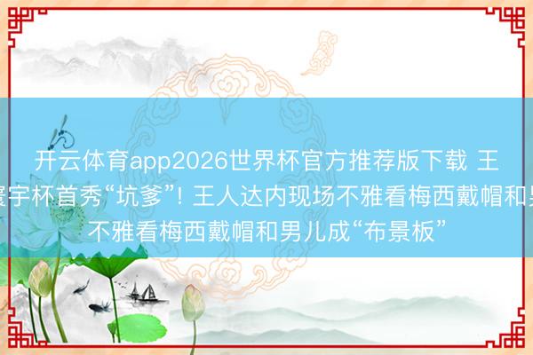 开云体育app2026世界杯官方推荐版下载 王人达内二男儿寰宇杯首秀“坑爹”! 王人达内现场不雅看梅西戴帽和男儿成“布景板”