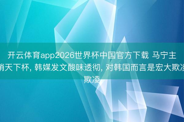 开云体育app2026世界杯中国官方下载 马宁主哨天下杯, 韩媒发文酸味透彻, 对韩国而言是宏大欺凌