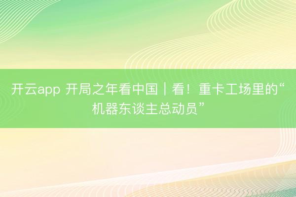 开云app 开局之年看中国|看!重卡工场里的“机器东谈主总动员”