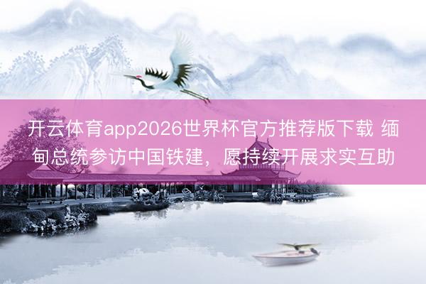 开云体育app2026世界杯官方推荐版下载 缅甸总统参访中国铁建,愿持续开展求实互助