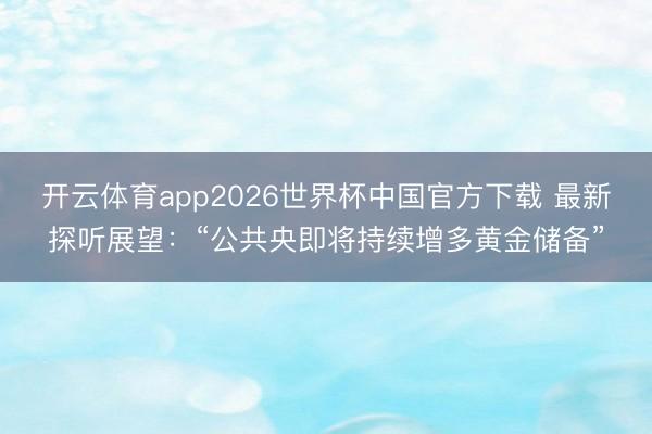 开云体育app2026世界杯中国官方下载 最新探听展望：“公共央即将持续增多黄金储备”